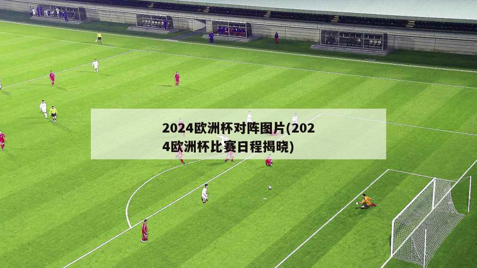 2024欧洲杯对阵图片(2024欧洲杯比赛日程揭晓)